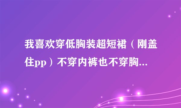 我喜欢穿低胸装超短裙（刚盖住pp）不穿内裤也不穿胸罩出门。