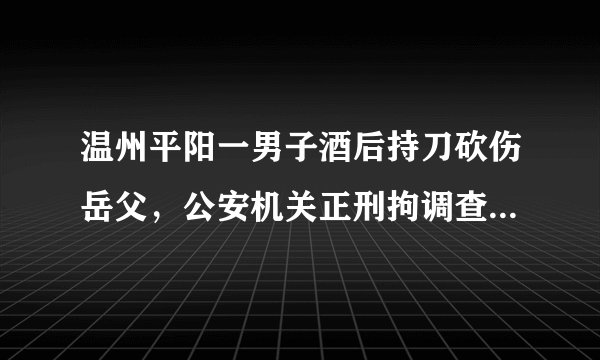 温州平阳一男子酒后持刀砍伤岳父，公安机关正刑拘调查, 你怎么看？