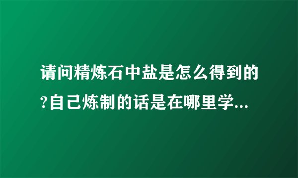 请问精炼石中盐是怎么得到的?自己炼制的话是在哪里学的这个技能？