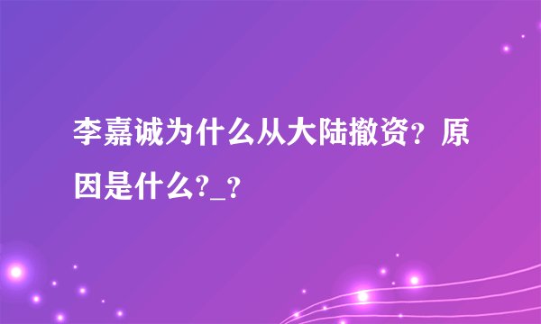 李嘉诚为什么从大陆撤资？原因是什么?_？
