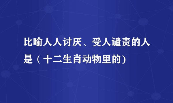 比喻人人讨厌、受人谴责的人是（十二生肖动物里的)