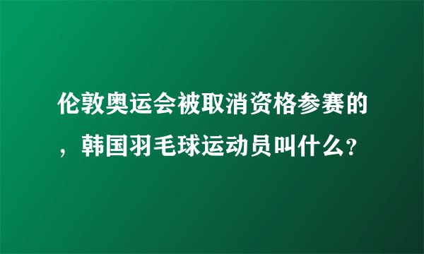 伦敦奥运会被取消资格参赛的，韩国羽毛球运动员叫什么？