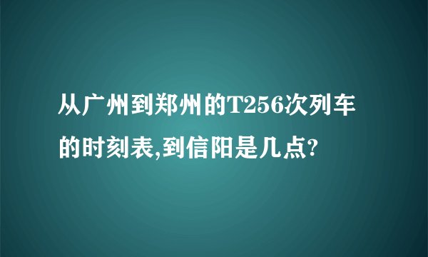 从广州到郑州的T256次列车的时刻表,到信阳是几点?