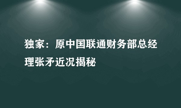 独家：原中国联通财务部总经理张矛近况揭秘