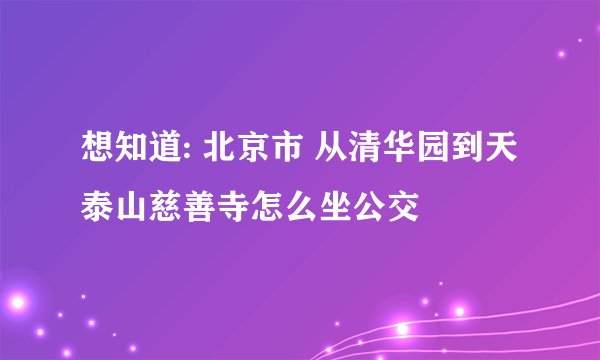 想知道: 北京市 从清华园到天泰山慈善寺怎么坐公交