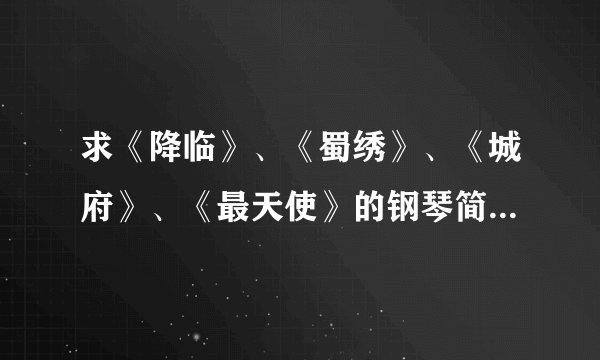 求《降临》、《蜀绣》、《城府》、《最天使》的钢琴简谱。。。