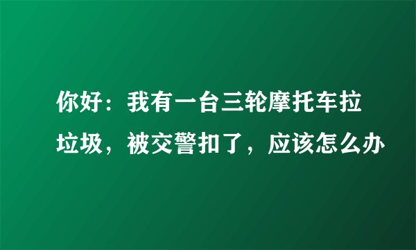 你好：我有一台三轮摩托车拉垃圾，被交警扣了，应该怎么办