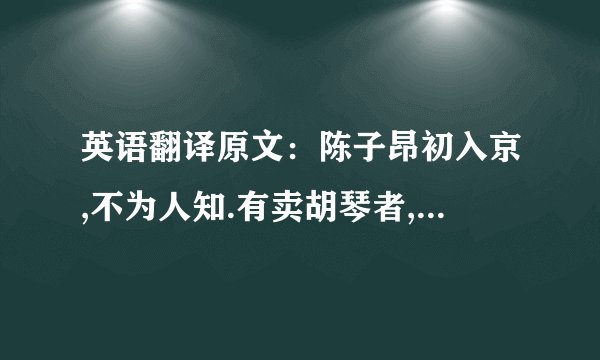 英语翻译原文：陈子昂初入京,不为人知.有卖胡琴者,价百万；豪贵传视,无辨者.子昂突出,顾左右曰：‘辇千缗市之’.众惊问,答曰：‘余善此乐.’皆曰：‘可得闻乎?’曰：‘明日可集宣阳里.’如期,偕往.则酒肴毕具,置胡琴于前,食毕,捧琴语曰：‘蜀人陈子昂,有文百轴,驰走京毂,碌碌尘土,不为人知.此乐贱工之役,岂宜留心.’举而碎之,以其文轴遍赠会者.一日之内,声华溢都