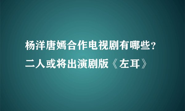 杨洋唐嫣合作电视剧有哪些？二人或将出演剧版《左耳》