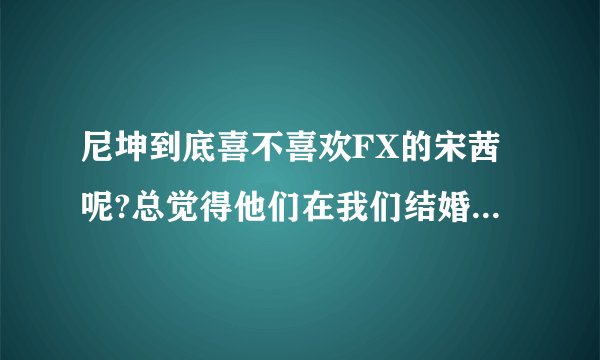尼坤到底喜不喜欢FX的宋茜呢?总觉得他们在我们结婚了里面不止是假装的，好像他们喜欢对方耶？