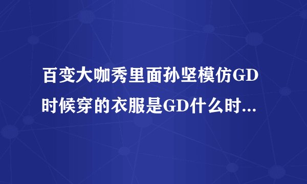百变大咖秀里面孙坚模仿GD时候穿的衣服是GD什么时候穿的啊！！！！求确切啊！！