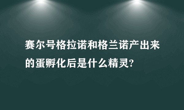 赛尔号格拉诺和格兰诺产出来的蛋孵化后是什么精灵?