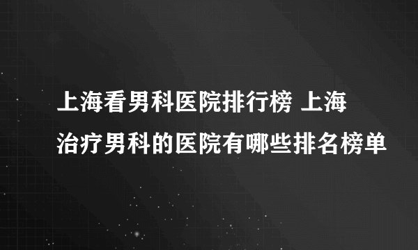 上海看男科医院排行榜 上海治疗男科的医院有哪些排名榜单