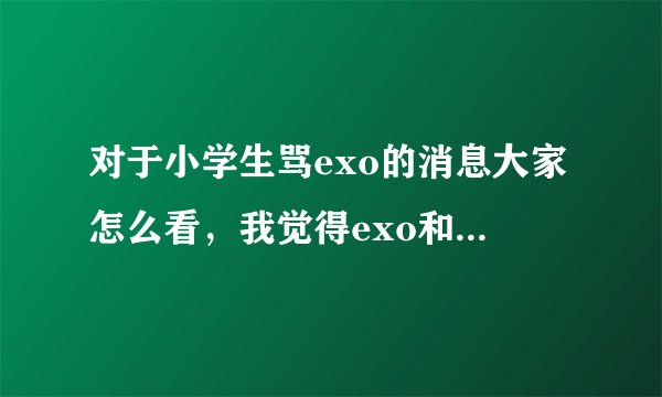 对于小学生骂exo的消息大家怎么看，我觉得exo和tfboys全部都是垃圾