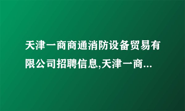 天津一商商通消防设备贸易有限公司招聘信息,天津一商商通消防设备贸易有限公司怎么样？