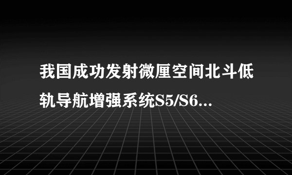 我国成功发射微厘空间北斗低轨导航增强系统S5/S6试验卫星，有何意义？