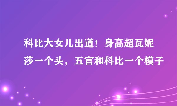 科比大女儿出道！身高超瓦妮莎一个头，五官和科比一个模子