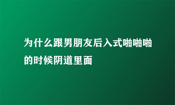 为什么跟男朋友后入式啪啪啪的时候阴道里面