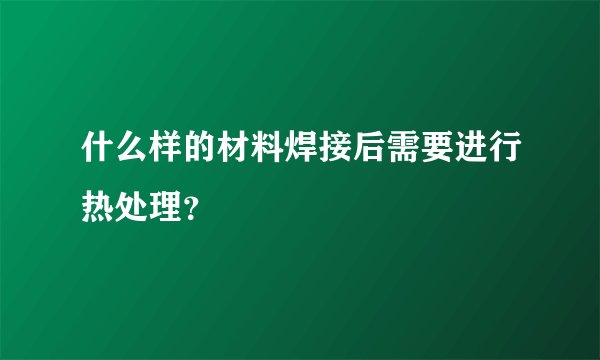 什么样的材料焊接后需要进行热处理？