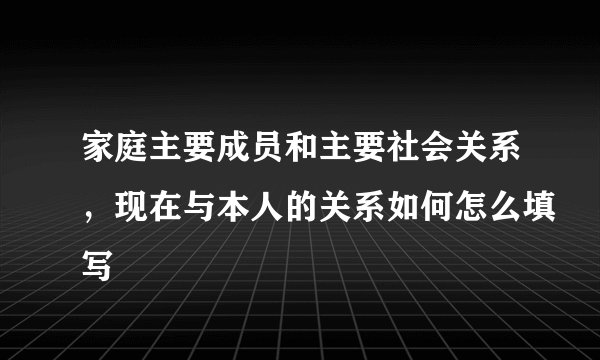 家庭主要成员和主要社会关系，现在与本人的关系如何怎么填写