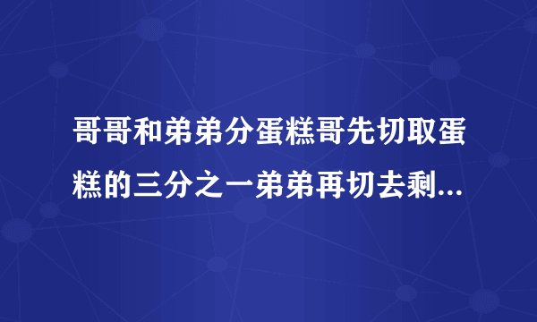 哥哥和弟弟分蛋糕哥先切取蛋糕的三分之一弟弟再切去剩下的二分之一哥哥又切去剩下的三分之一弟弟又窃取剩下的二分之一两个人分别切了四次谁切的蛋糕多