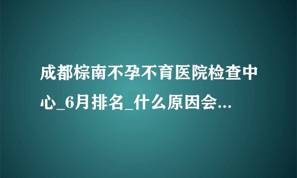 成都棕南不孕不育医院检查中心_6月排名_什么原因会引发不论不育呢?