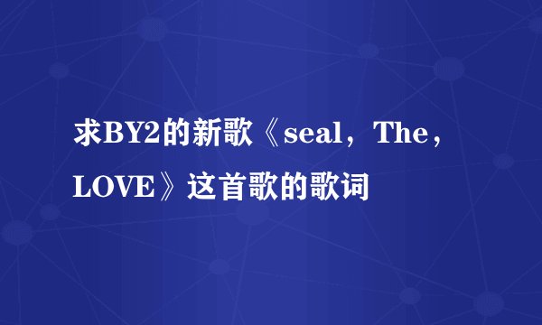 求BY2的新歌《seal，The，LOVE》这首歌的歌词