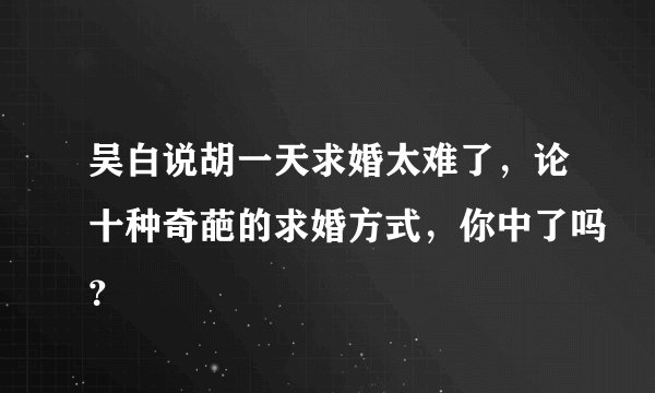 吴白说胡一天求婚太难了，论十种奇葩的求婚方式，你中了吗？