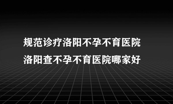 规范诊疗洛阳不孕不育医院 洛阳查不孕不育医院哪家好