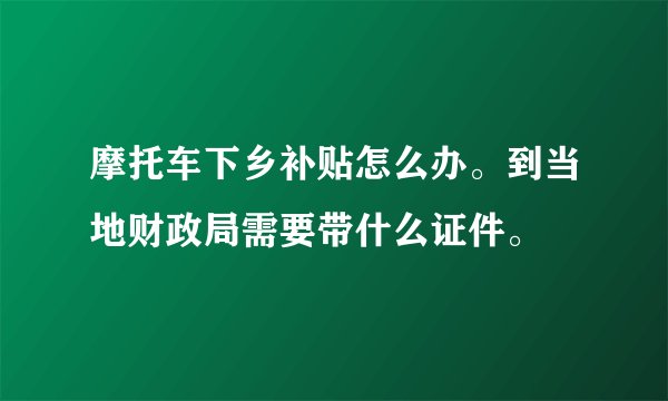 摩托车下乡补贴怎么办。到当地财政局需要带什么证件。