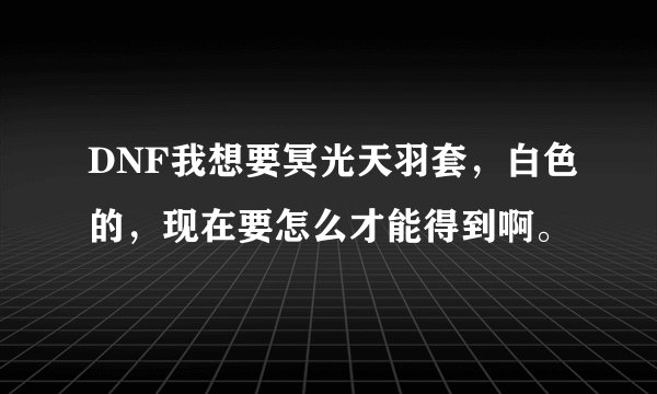 DNF我想要冥光天羽套，白色的，现在要怎么才能得到啊。