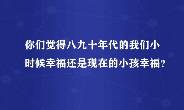 你们觉得八九十年代的我们小时候幸福还是现在的小孩幸福？