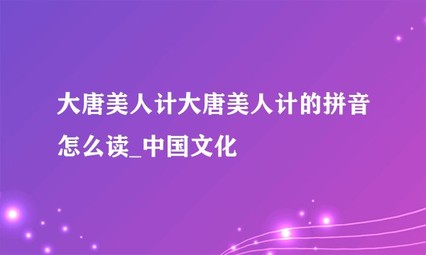 大唐美人计大唐美人计的拼音怎么读_中国文化