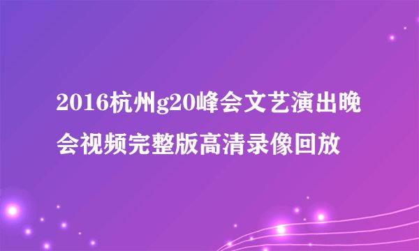 2016杭州g20峰会文艺演出晚会视频完整版高清录像回放