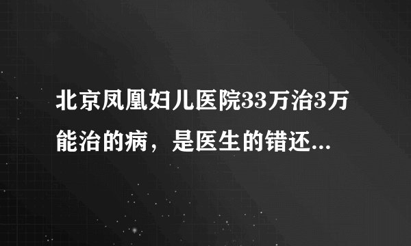 北京凤凰妇儿医院33万治3万能治的病，是医生的错还是医院的错？