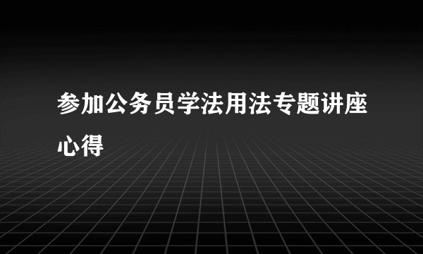 参加公务员学法用法专题讲座心得