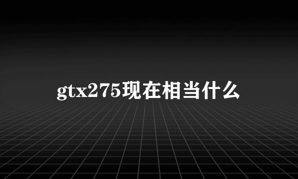 gtx275现在相当什么