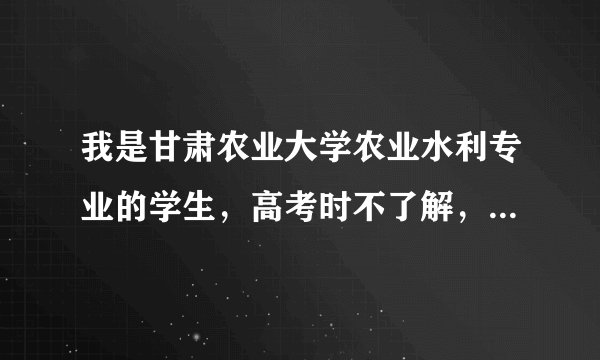 我是甘肃农业大学农业水利专业的学生，高考时不了解，乱填的这个专业究竟怎样啊？