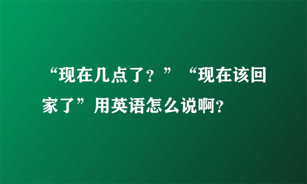 “现在几点了？”“现在该回家了”用英语怎么说啊？