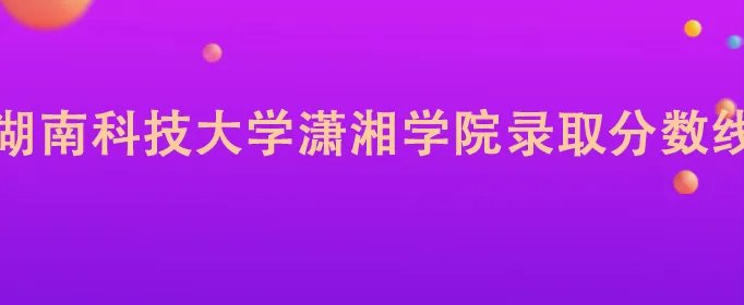 湖南科技大学潇湘学院录取分数线