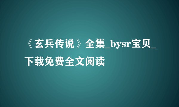 《玄兵传说》全集_bysr宝贝_下载免费全文阅读