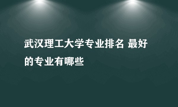 武汉理工大学专业排名 最好的专业有哪些