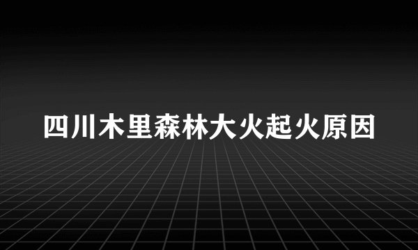 四川木里森林大火起火原因