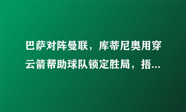 巴萨对阵曼联，库蒂尼奥用穿云箭帮助球队锁定胜局，捂耳庆祝回应质疑，你怎么看？