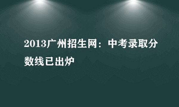 2013广州招生网：中考录取分数线已出炉