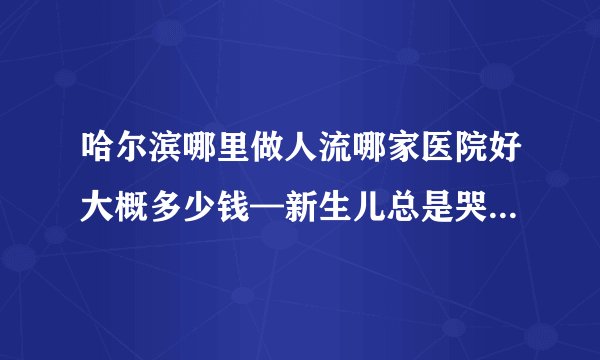 哈尔滨哪里做人流哪家医院好大概多少钱—新生儿总是哭闹不睡觉什么原因