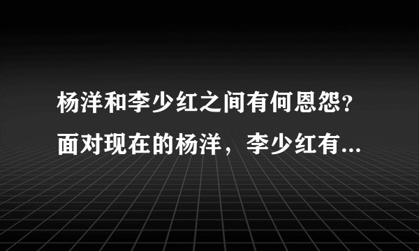 杨洋和李少红之间有何恩怨？面对现在的杨洋，李少红有没有后悔？