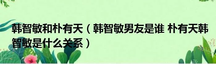 韩智敏和朴有天（韩智敏男友是谁 朴有天韩智敏是什么关系）