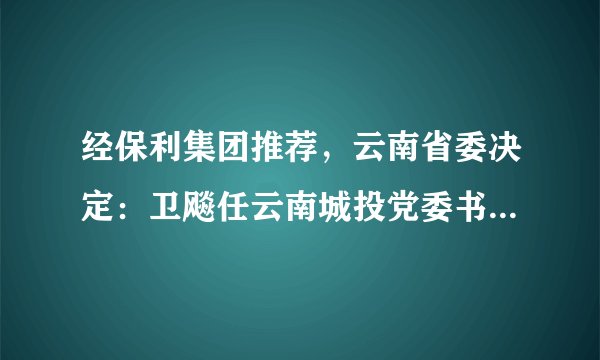 经保利集团推荐，云南省委决定：卫飚任云南城投党委书记、董事长