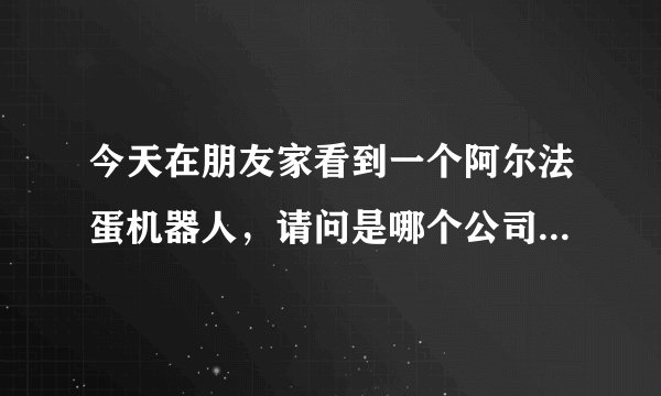 今天在朋友家看到一个阿尔法蛋机器人，请问是哪个公司生产的？